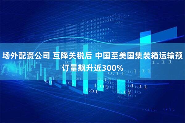 场外配资公司 互降关税后 中国至美国集装箱运输预订量飙升近300%