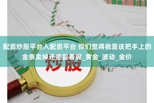 配资炒股平台入配资平台 你们觉得我是该把手上的金条卖掉还是留着呢_黄金_波动_金价