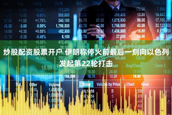 炒股配资股票开户 伊朗称停火前最后一刻向以色列发起第22轮打击