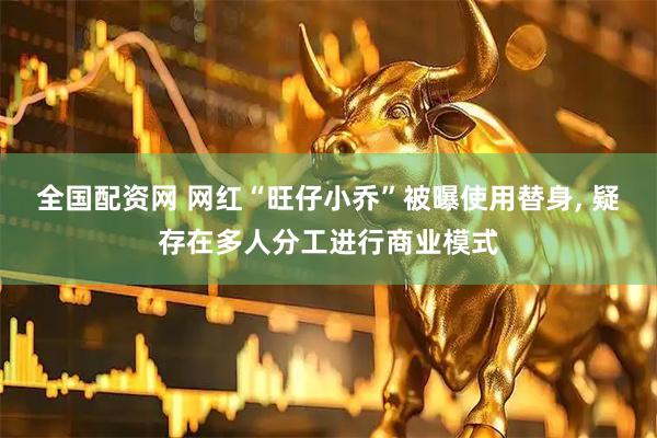 全国配资网 网红“旺仔小乔”被曝使用替身, 疑存在多人分工进行商业模式