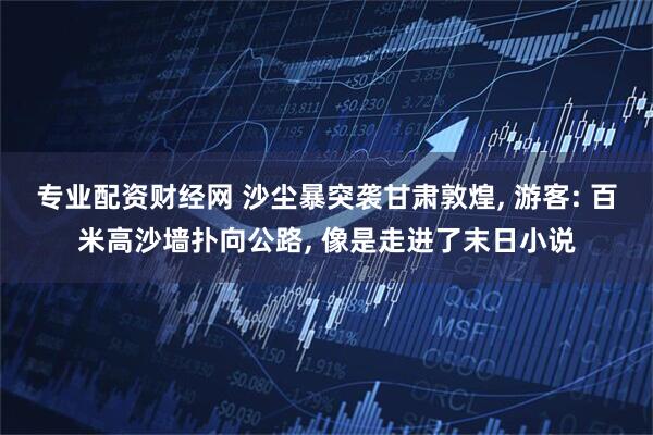 专业配资财经网 沙尘暴突袭甘肃敦煌, 游客: 百米高沙墙扑向公路, 像是走进了末日小说
