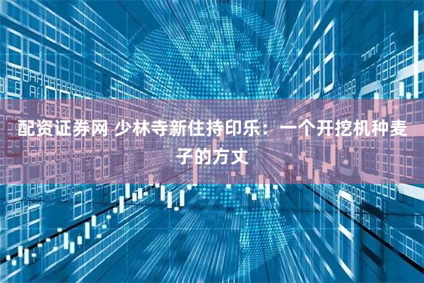 配资证券网 少林寺新住持印乐：一个开挖机种麦子的方丈