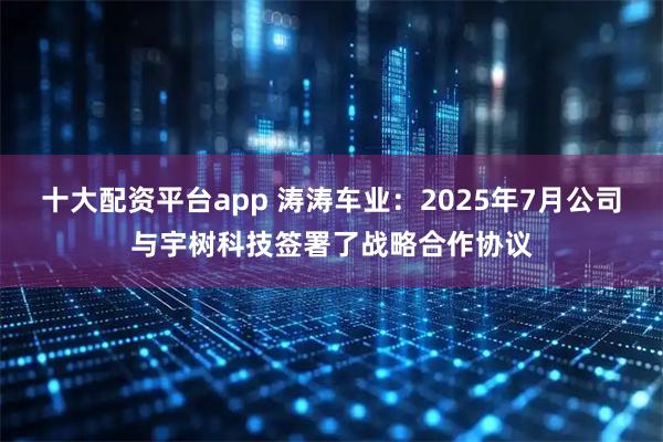 十大配资平台app 涛涛车业：2025年7月公司与宇树科技签署了战略合作协议