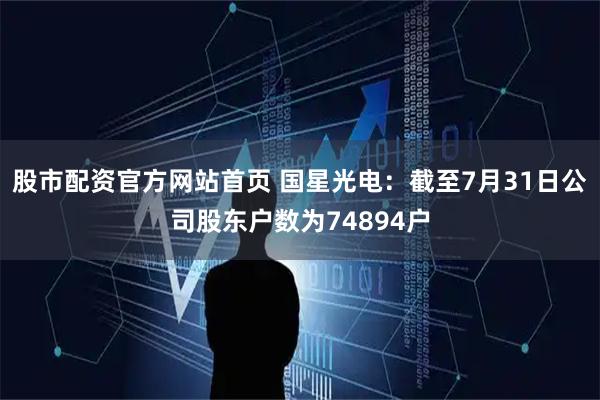 股市配资官方网站首页 国星光电：截至7月31日公司股东户数为74894户