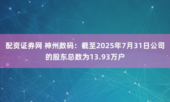 配资证券网 神州数码：截至2025年7月31日公司的股东总数为13.93万户