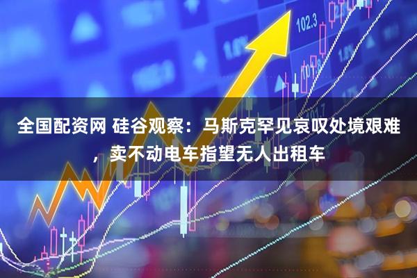 全国配资网 硅谷观察：马斯克罕见哀叹处境艰难，卖不动电车指望无人出租车