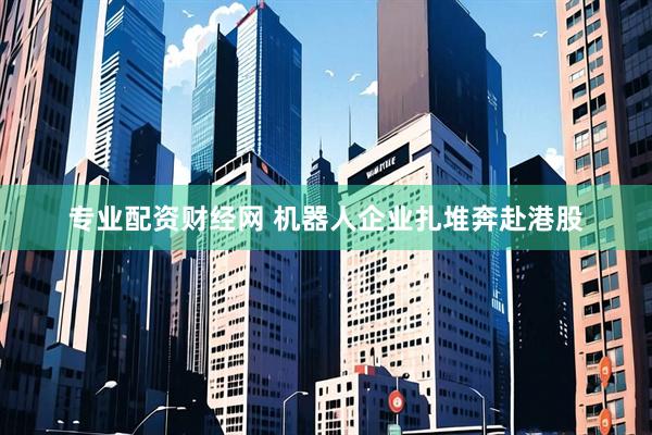 专业配资财经网 机器人企业扎堆奔赴港股