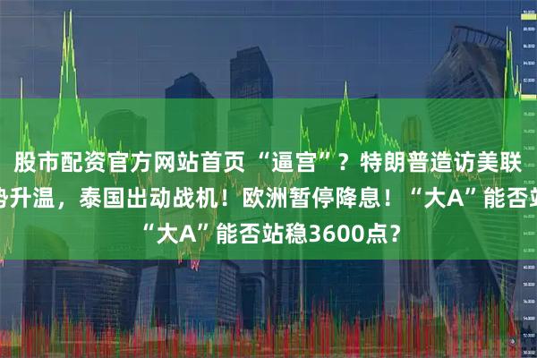 股市配资官方网站首页 “逼宫”？特朗普造访美联储！边境局势升温，泰国出动战机！欧洲暂停降息！“大A”能否站稳3600点？