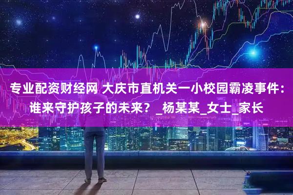 专业配资财经网 大庆市直机关一小校园霸凌事件：谁来守护孩子的未来？_杨某某_女士_家长