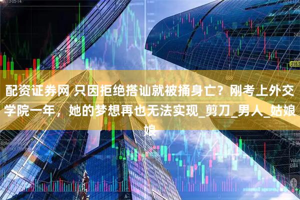 配资证券网 只因拒绝搭讪就被捅身亡？刚考上外交学院一年，她的梦想再也无法实现_剪刀_男人_姑娘