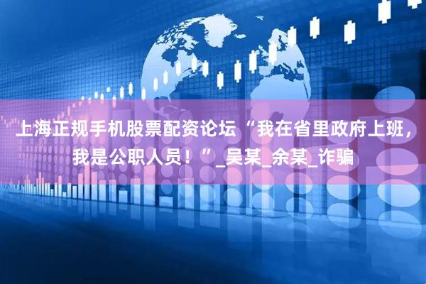 上海正规手机股票配资论坛 “我在省里政府上班，我是公职人员！”_吴某_余某_诈骗
