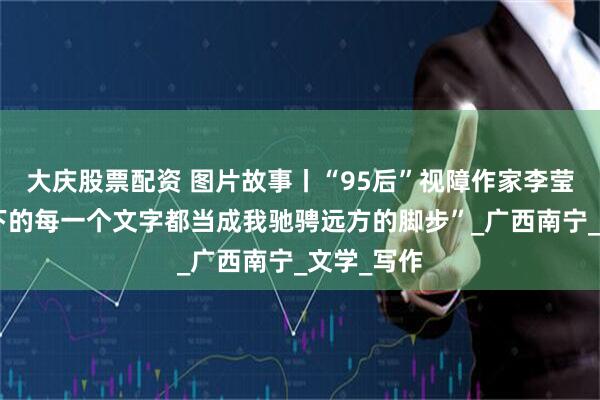 大庆股票配资 图片故事丨“95后”视障作家李莹：“把敲下的每一个文字都当成我驰骋远方的脚步”_广西南宁_文学_写作