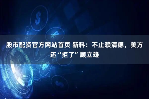股市配资官方网站首页 新料：不止赖清德，美方还“拒了”顾立雄